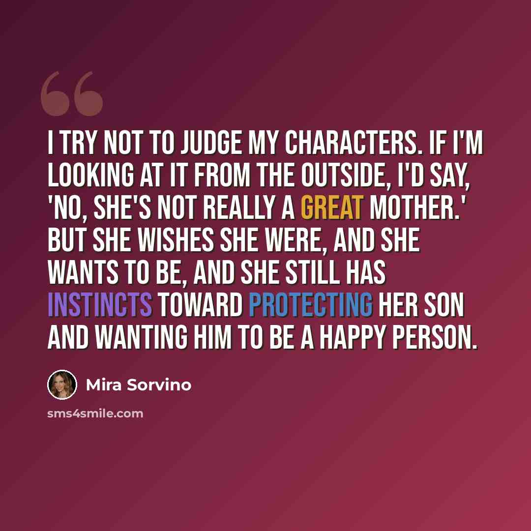 “I try not to judge my characters. If I'm looking at it from the outside, I'd say, 'No, she's not really a great mother.' But she wishes she were, and she wants to be, and she still has instincts toward protecting her son and wanting him to be a happy person.” quote by Mira Sorvino
