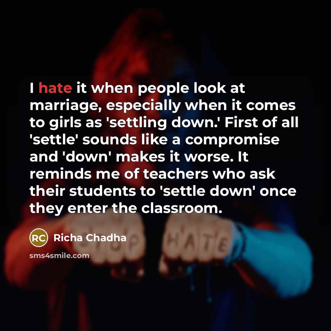 “I hate it when people look at marriage, especially when it comes to girls as 'settling down.' First of all 'settle' sounds like a compromise and 'down' makes it worse. It reminds me of teachers who ask their students to 'settle down' once they enter the classroom.” quote by Richa Chadha