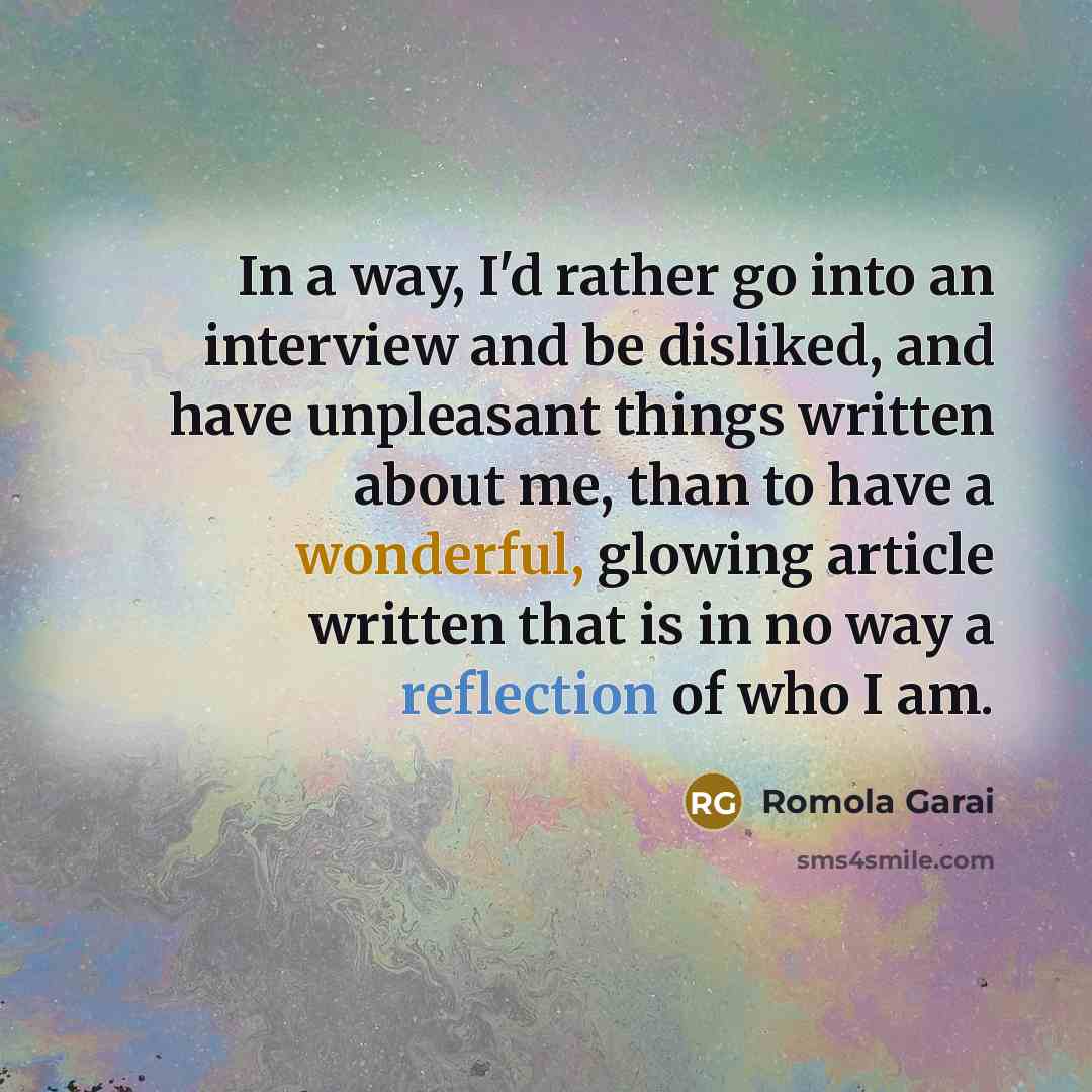 “In a way, I'd rather go into an interview and be disliked, and have unpleasant things written about me, than to have a wonderful, glowing article written that is in no way a reflection of who I am.” quote by Romola Garai