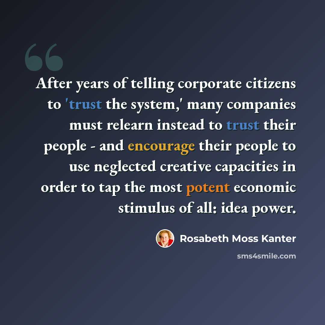 “After years of telling corporate citizens to 'trust the system,' many companies must relearn instead to trust their people - and encourage their people to use neglected creative capacities in order to tap the most potent economic stimulus of all: idea power.” quote by Rosabeth Moss Kanter