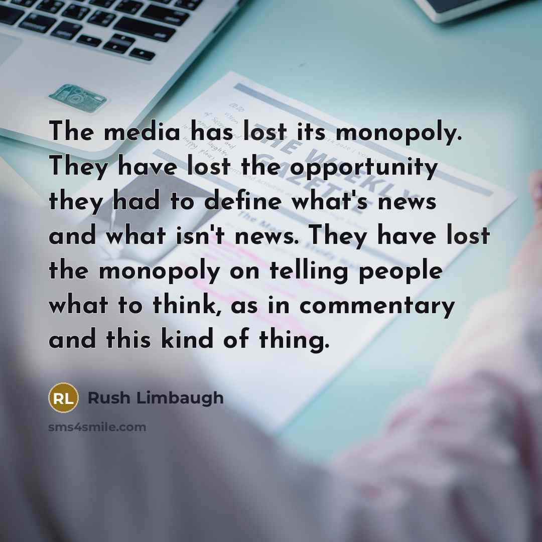 “The media has lost its monopoly. They have lost the opportunity they had to define what's news and what isn't news. They have lost the monopoly on telling people what to think, as in commentary and this kind of thing.” quote by Rush Limbaugh