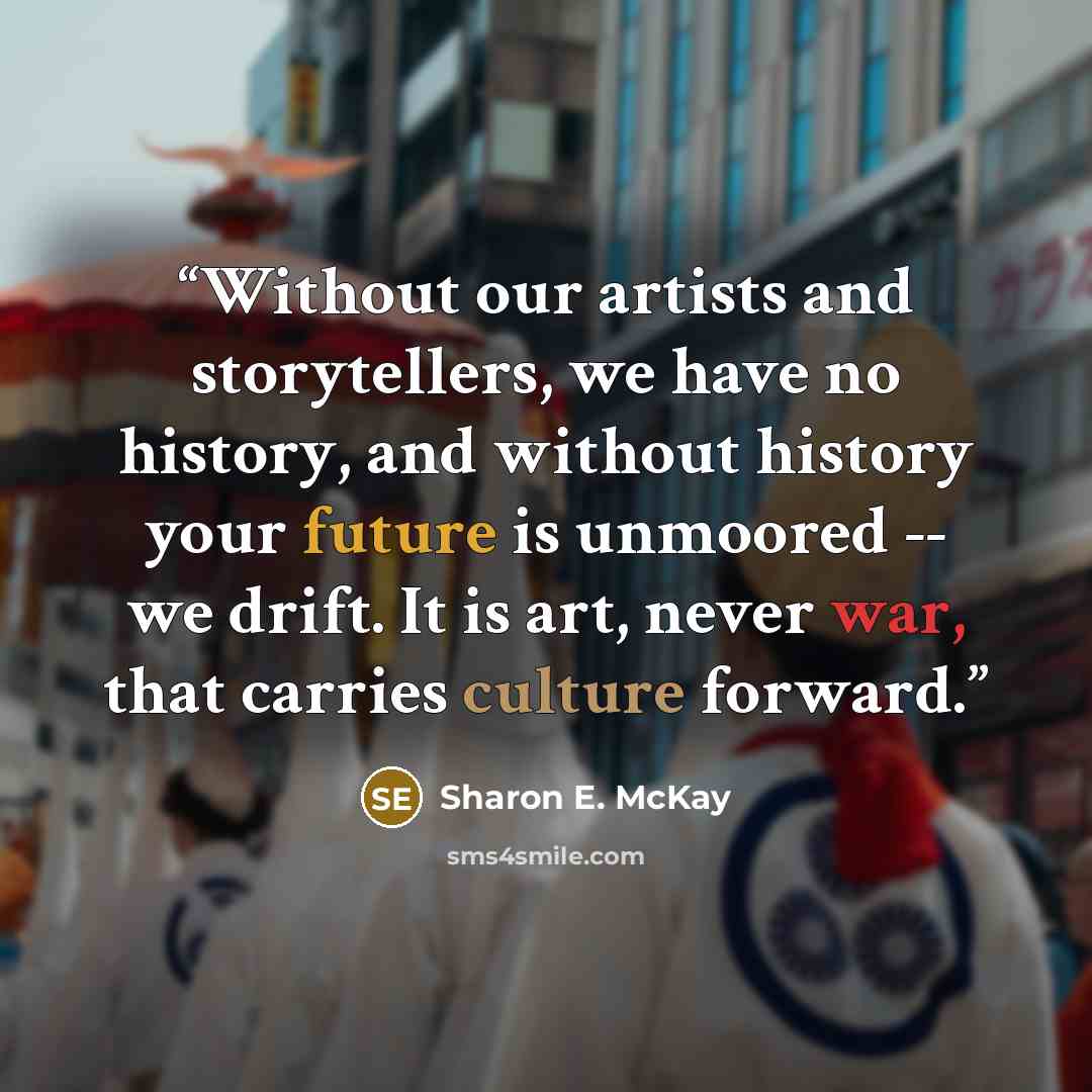 “Without our artists and storytellers, we have no history, and without history your future is unmoored -- we drift. It is art, never war, that carries culture forward.” quote by Sharon E. McKay