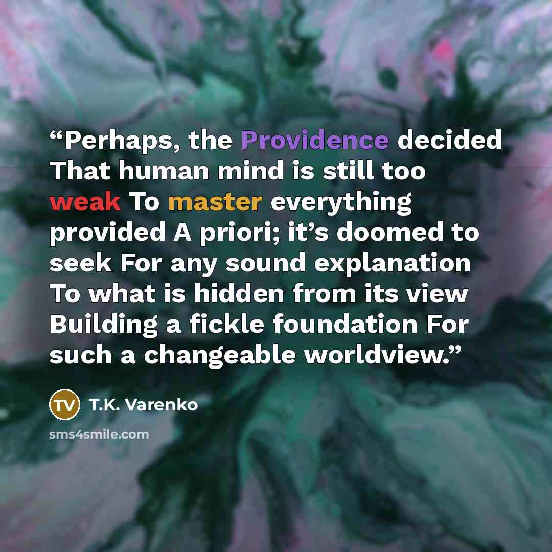 “Perhaps, the Providence decided That human mind is still too weak To master everything provided A priori; it’s doomed to seek For any sound explanation To what is hidden from its view Building a fickle foundation For such a changeable worldview.” quote by T.K. Varenko