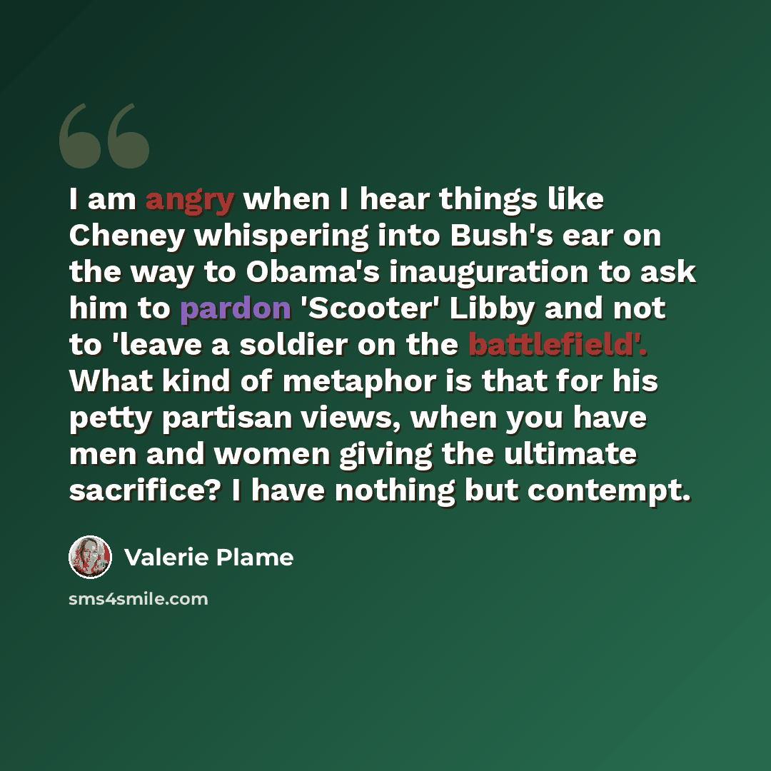 “I am angry when I hear things like Cheney whispering into Bush's ear on the way to Obama's inauguration to ask him to pardon 'Scooter' Libby and not to 'leave a soldier on the battlefield'. What kind of metaphor is that for his petty partisan views, when you have men and women giving the ultimate…” quote by Valerie Plame