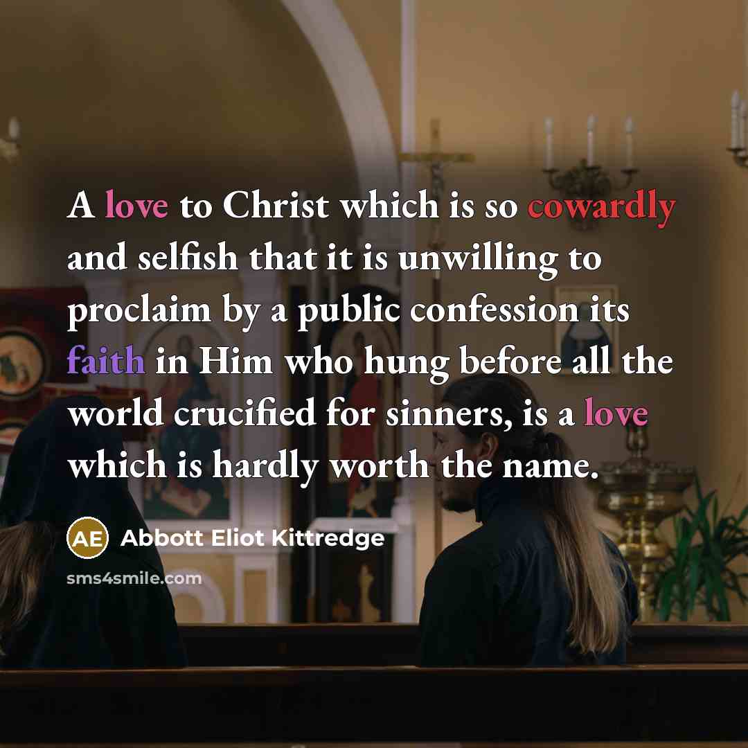“A love to Christ which is so cowardly and selfish that it is unwilling to proclaim by a public confession its faith in Him who hung before all the world crucified for sinners, is a love which is hardly worth the name.” quote by Abbott Eliot Kittredge
