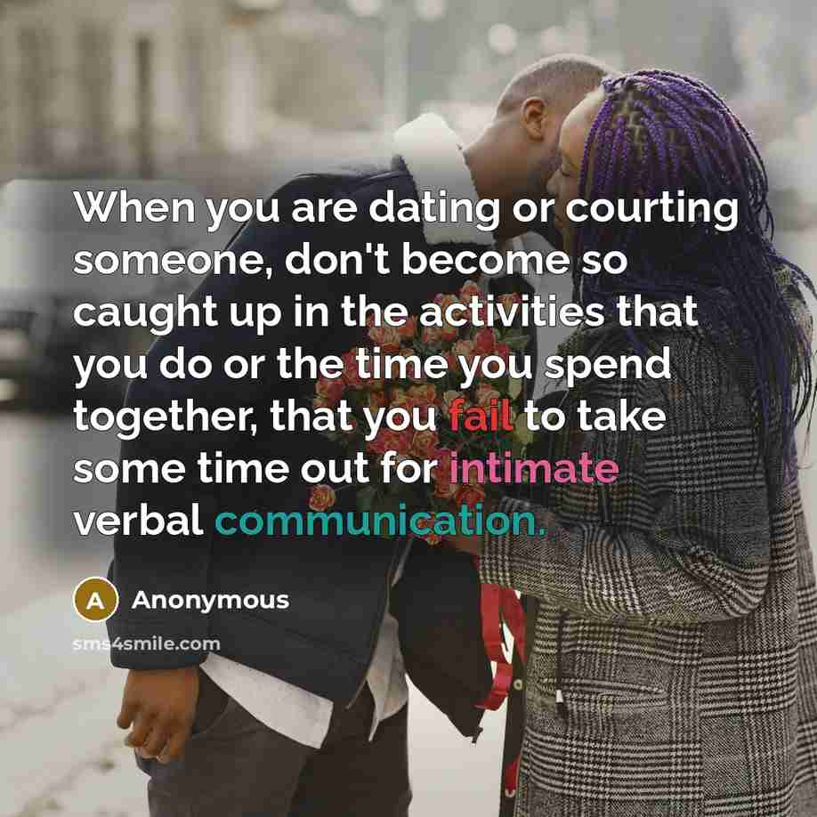 “When you are dating or courting someone, don't become so caught up in the activities that you do or the time you spend together, that you fail to take some time out for intimate verbal communication.” quote by Anonymous