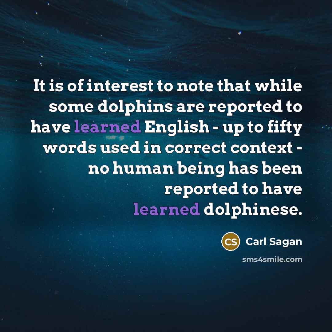 “It is of interest to note that while some dolphins are reported to have learned English - up to fifty words used in correct context - no human being has been reported to have learned dolphinese.” quote by Carl Sagan