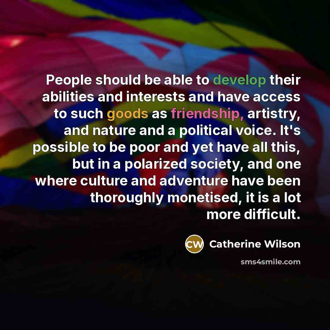 “People should be able to develop their abilities and interests and have access to such goods as friendship, artistry, and nature and a political voice. It's possible to be poor and yet have all this, but in a polarized society, and one where culture and adventure have been thoroughly monetised, it…” quote by Catherine Wilson