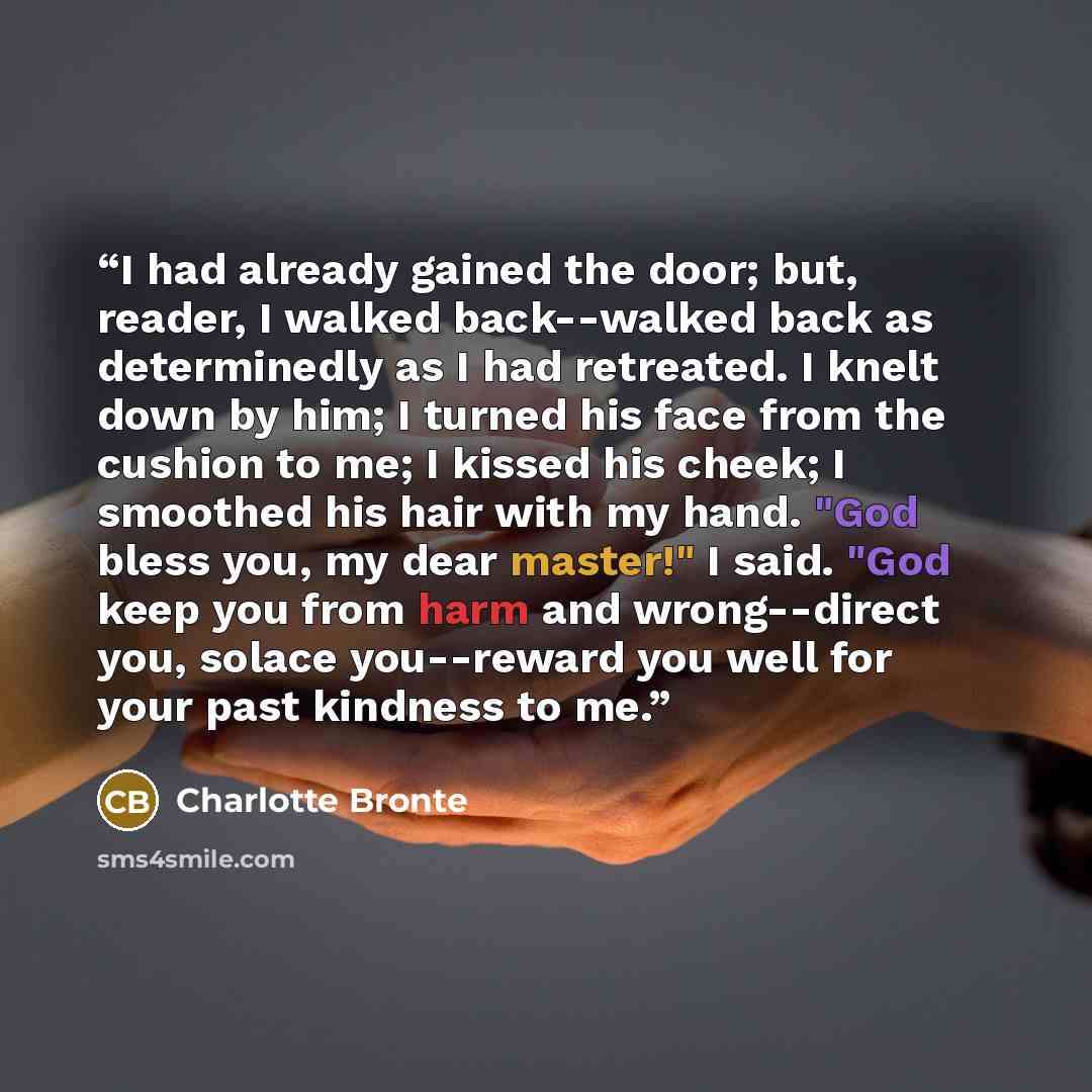 “I had already gained the door; but, reader, I walked back--walked back as determinedly as I had retreated. I knelt down by him; I turned his face from the cushion to me; I kissed his cheek; I smoothed his hair with my hand. "God bless you, my dear master!" I said. "God keep you from harm and…” quote by Charlotte Brontë
