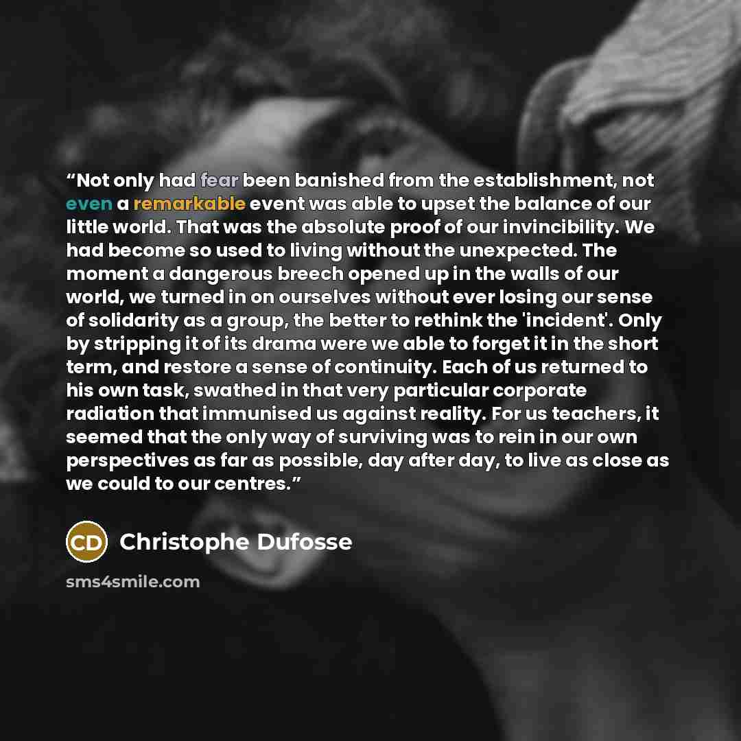 “Not only had fear been banished from the establishment, not even a remarkable event was able to upset the balance of our little world. That was the absolute proof of our invincibility. We had become so used to living without the unexpected. The moment a dangerous breech opened up in the walls of…” quote by Christophe Dufosse