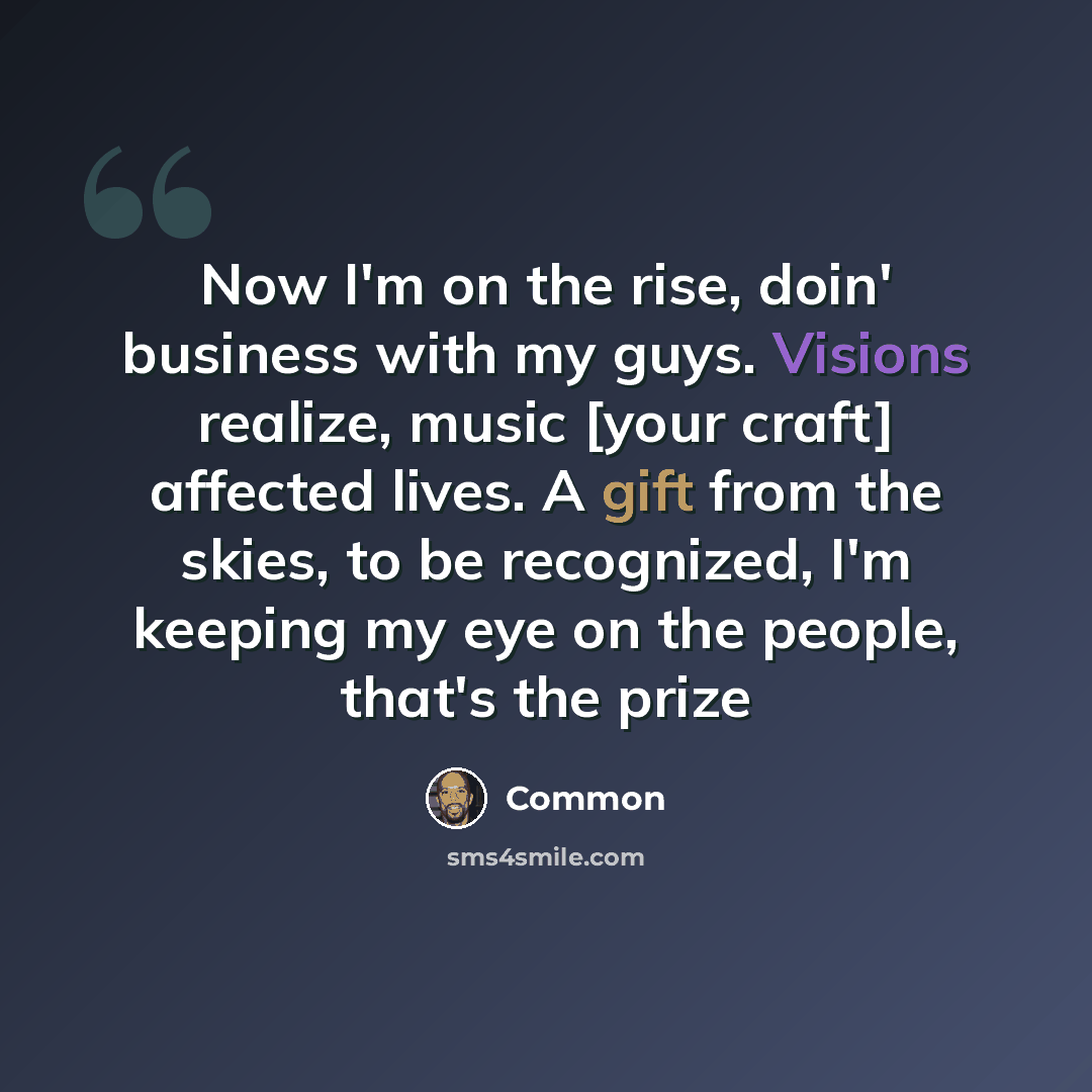 “Now I'm on the rise, doin' business with my guys. Visions realize, music [your craft] affected lives. A gift from the skies, to be recognized, I'm keeping my eye on the people, that's the prize” quote by Common