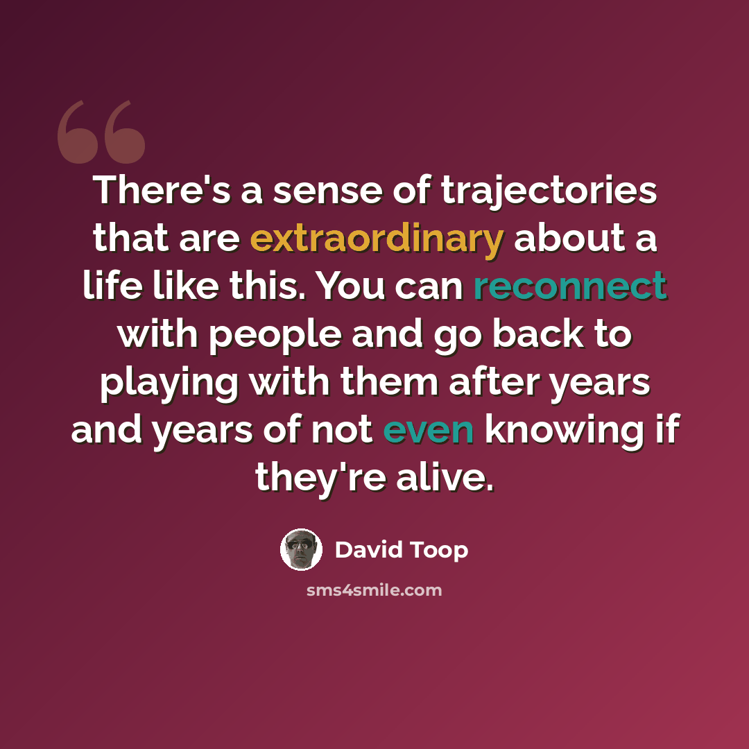 “There's a sense of trajectories that are extraordinary about a life like this. You can reconnect with people and go back to playing with them after years and years of not even knowing if they're alive.” quote by David Toop