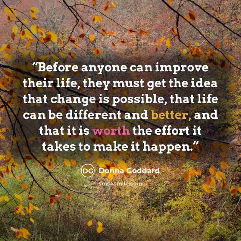 “Before anyone can improve their life, they must get the idea that change is possible, that life can be different and better, and that it is worth the effort it takes to make it happen.” quote by Donna Goddard
