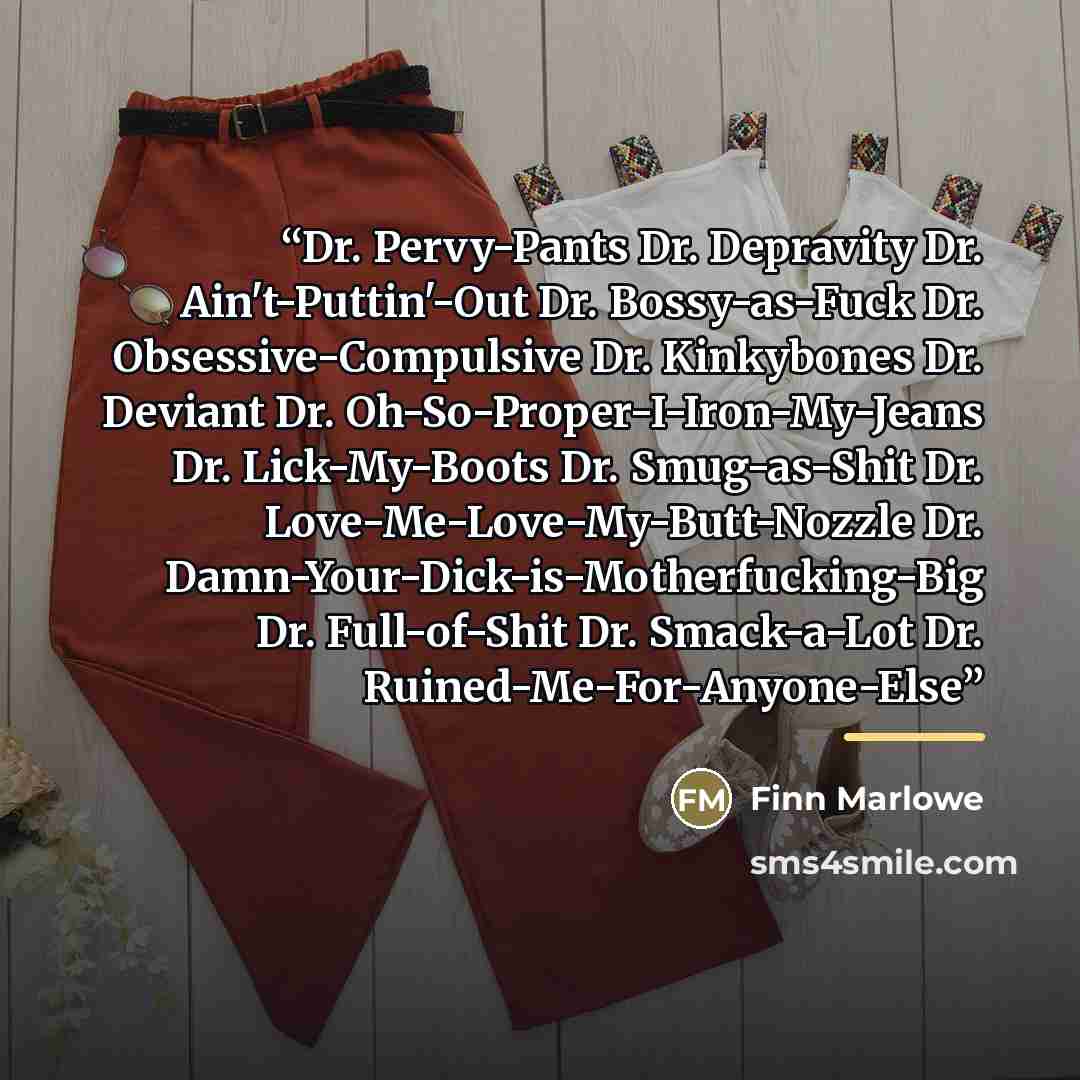 “Dr. Pervy-Pants Dr. Depravity Dr. Ain't-Puttin'-Out Dr. Bossy-as-Fuck Dr. Obsessive-Compulsive Dr. Kinkybones Dr. Deviant Dr. Oh-So-Proper-I-Iron-My-Jeans Dr. Lick-My-Boots Dr. Smug-as-Shit Dr. Love-Me-Love-My-Butt-Nozzle Dr. Damn-Your-Dick-is-Motherfucking-Big Dr. Full-of-Shit Dr. Smack-a-Lot Dr…” quote by Finn Marlowe