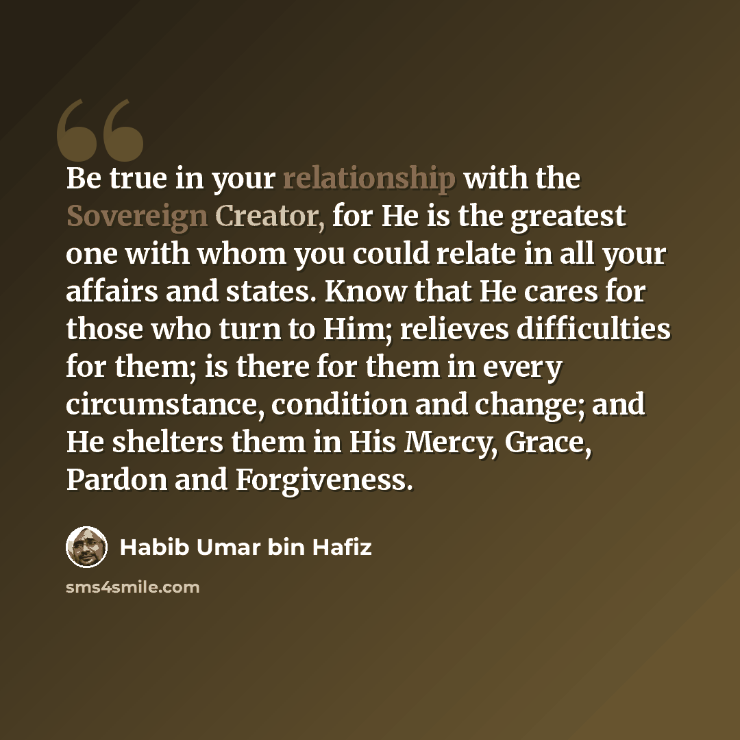 “Be true in your relationship with the Sovereign Creator, for He is the greatest one with whom you could relate in all your affairs and states. Know that He cares for those who turn to Him; relieves difficulties for them; is there for them in every circumstance, condition and change; and He…” quote by Habib Umar bin Hafiz