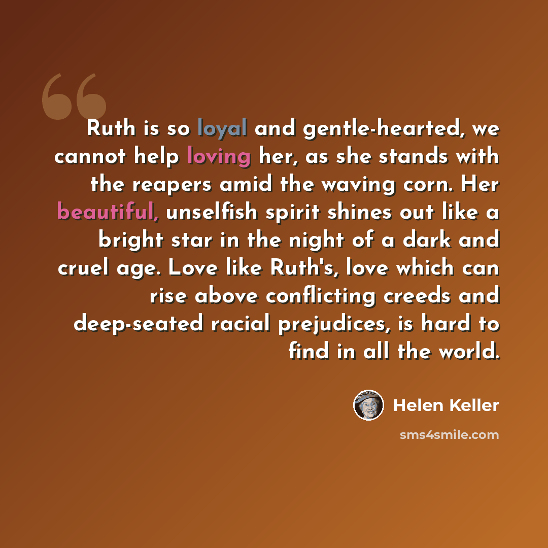 “Ruth is so loyal and gentle-hearted, we cannot help loving her, as she stands with the reapers amid the waving corn. Her beautiful, unselfish spirit shines out like a bright star in the night of a dark and cruel age. Love like Ruth's, love which can rise above conflicting creeds and deep-seated…” quote by Helen Keller
