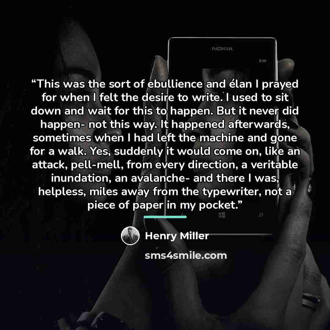 “This was the sort of ebullience and élan I prayed for when I felt the desire to write. I used to sit down and wait for this to happen. But it never did happen- not this way. It happened afterwards, sometimes when I had left the machine and gone for a walk. Yes, suddenly it would come on, like an…” quote by Henry Miller