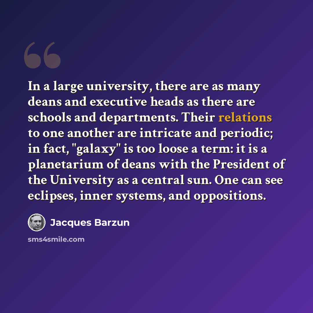 “In a large university, there are as many deans and executive heads as there are schools and departments. Their relations to one another are intricate and periodic; in fact, "galaxy" is too loose a term: it is a planetarium of deans with the President of the University as a central sun. One can see…” quote by Jacques Barzun