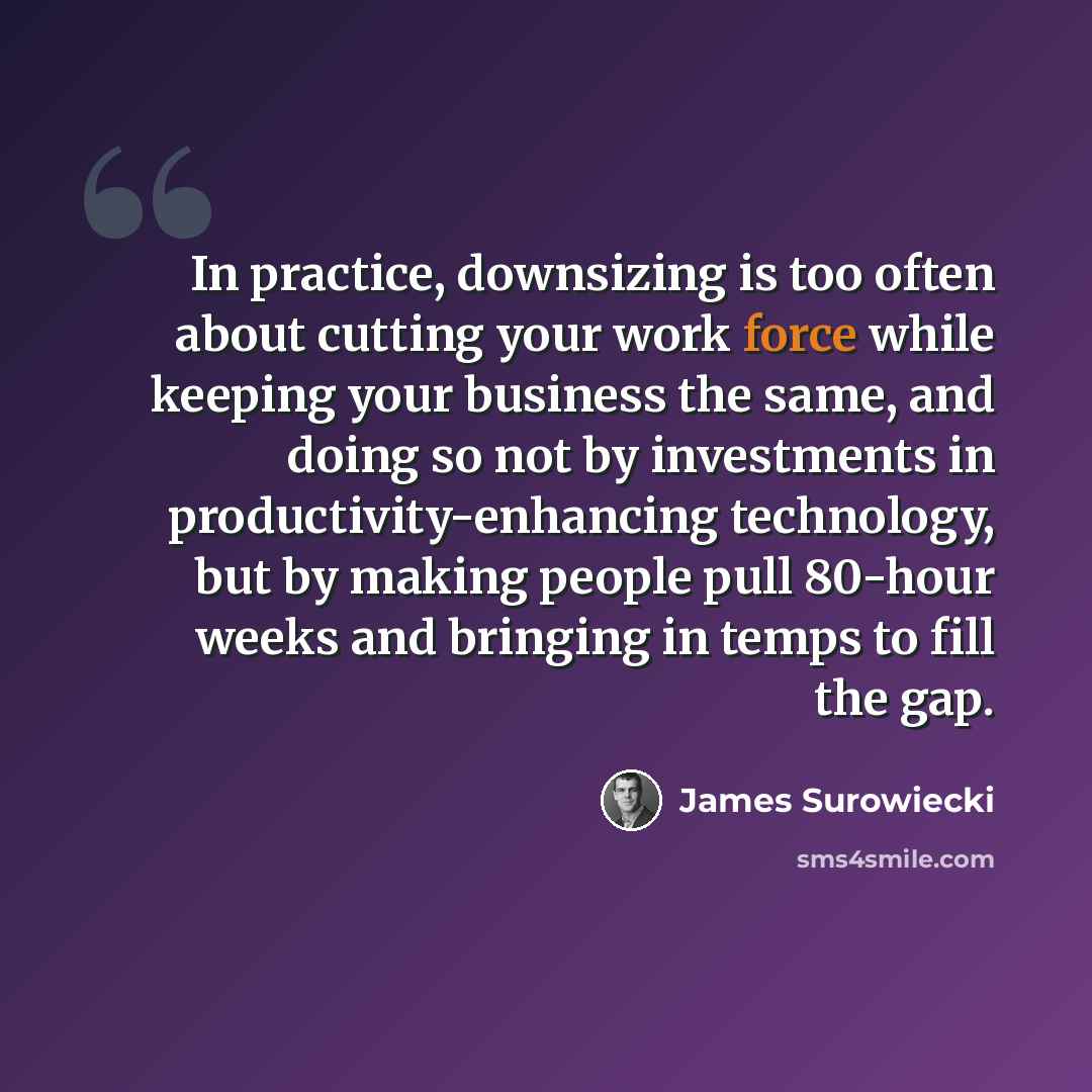 “In practice, downsizing is too often about cutting your work force while keeping your business the same, and doing so not by investments in productivity-enhancing technology, but by making people pull 80-hour weeks and bringing in temps to fill the gap.” quote by James Surowiecki