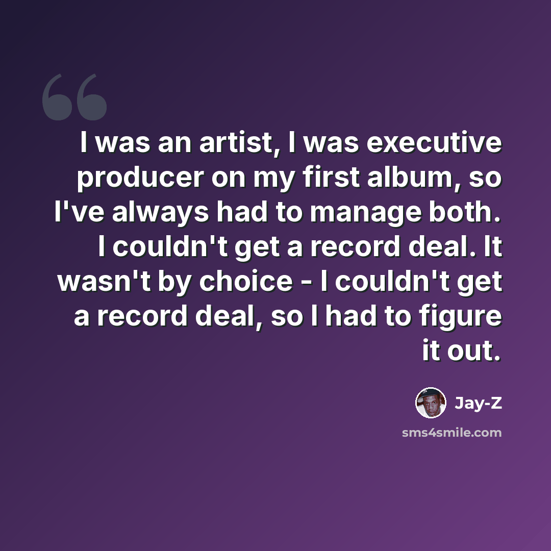 “I was an artist, I was executive producer on my first album, so I've always had to manage both. I couldn't get a record deal. It wasn't by choice - I couldn't get a record deal, so I had to figure it out.” quote by Jay-Z