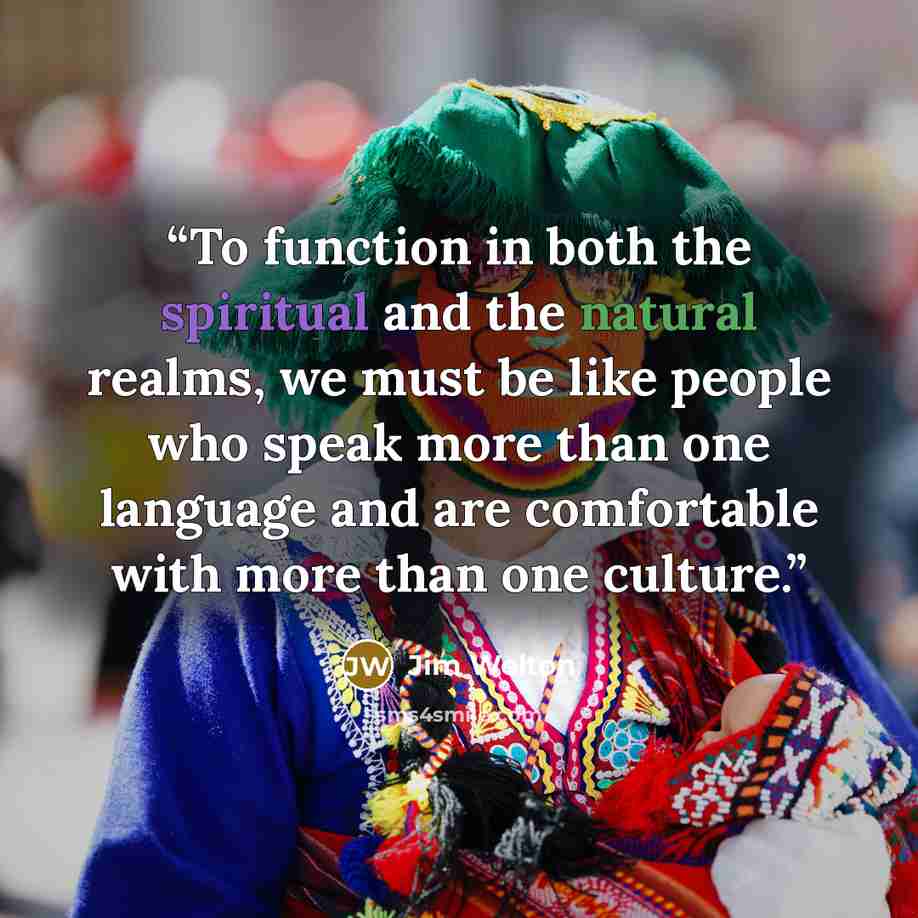 “To function in both the spiritual and the natural realms, we must be like people who speak more than one language and are comfortable with more than one culture.” quote by Jim Welton
