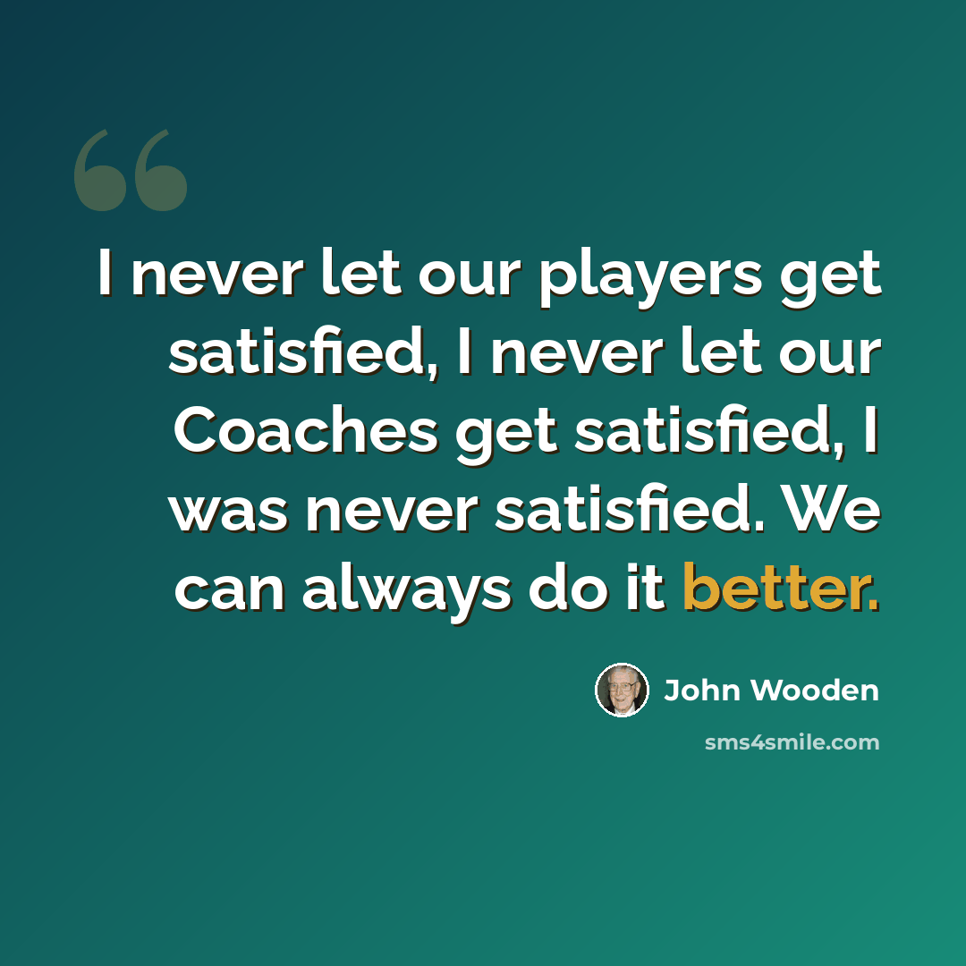 “I never let our players get satisfied, I never let our Coaches get satisfied, I was never satisfied. We can always do it better.” quote by John Wooden