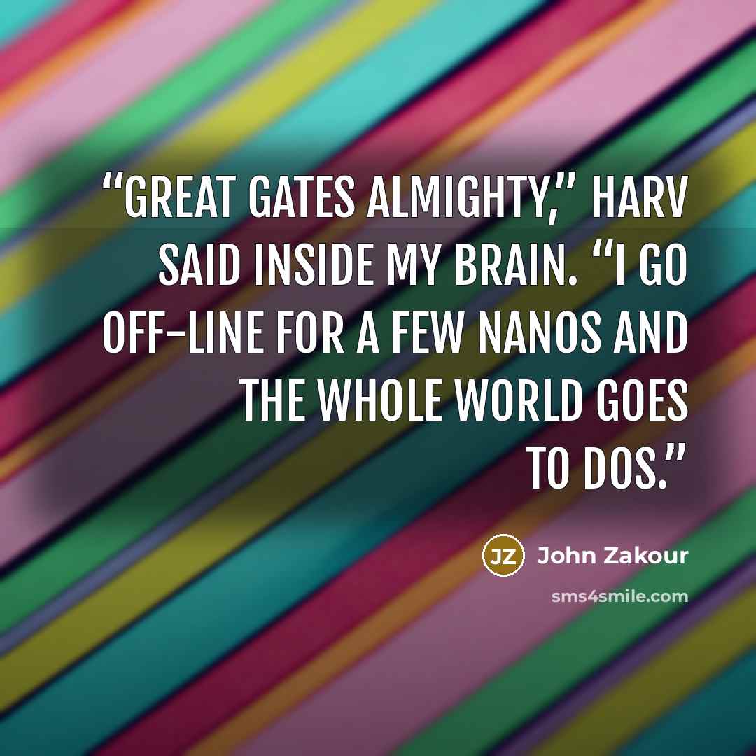 “Great Gates almighty,” HARV said inside my brain. “I go off-line for a few nanos and the whole world goes to DOS.” quote by John Zakour