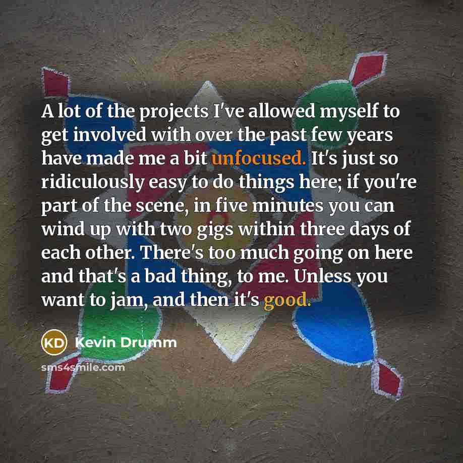 “A lot of the projects I've allowed myself to get involved with over the past few years have made me a bit unfocused. It's just so ridiculously easy to do things here; if you're part of the scene, in five minutes you can wind up with two gigs within three days of each other. There's too much going…” quote by Kevin Drumm