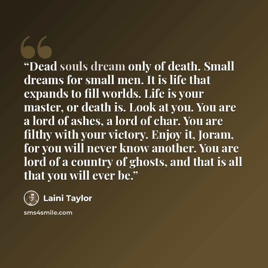 “Dead souls dream only of death. Small dreams for small men. It is life that expands to fill worlds. Life is your master, or death is. Look at you. You are a lord of ashes, a lord of char. You are filthy with your victory. Enjoy it, Joram, for you will never know another. You are lord of a country…” quote by Laini Taylor