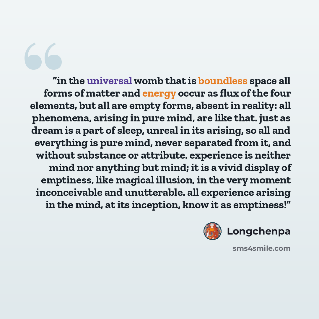 “in the universal womb that is boundless space all forms of matter and energy occur as flux of the four elements, but all are empty forms, absent in reality: all phenomena, arising in pure mind, are like that. just as dream is a part of sleep, unreal in its arising, so all and everything is pure…” quote by longchenpa
