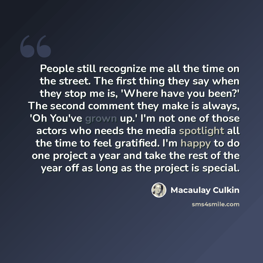 “People still recognize me all the time on the street. The first thing they say when they stop me is, 'Where have you been?' The second comment they make is always, 'Oh You've grown up.' I'm not one of those actors who needs the media spotlight all the time to feel gratified. I'm happy to do one…” quote by Macaulay Culkin