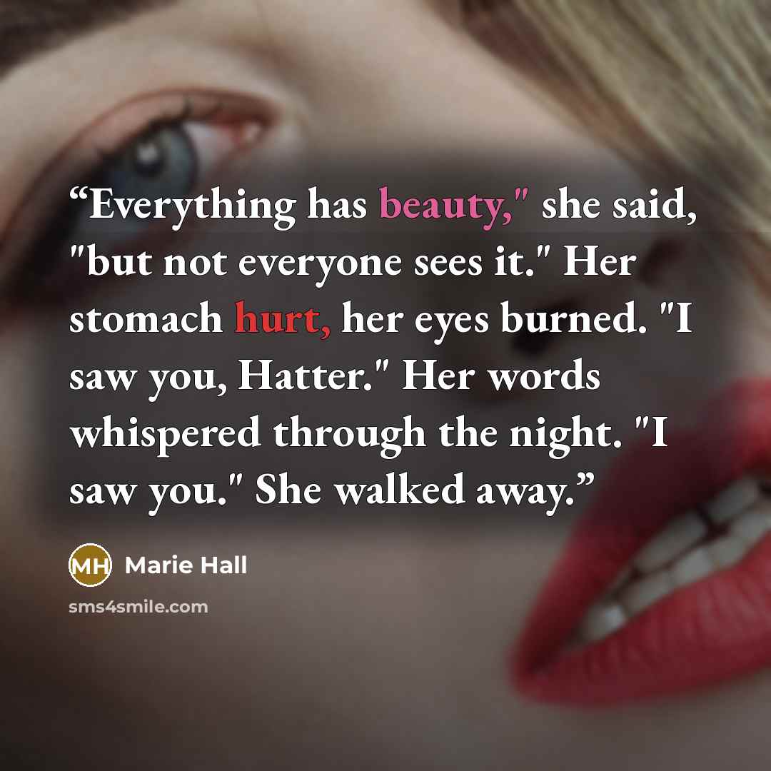 “Everything has beauty," she said, "but not everyone sees it." Her stomach hurt, her eyes burned. "I saw you, Hatter." Her words whispered through the night. "I saw you." She walked away.” quote by Marie Hall