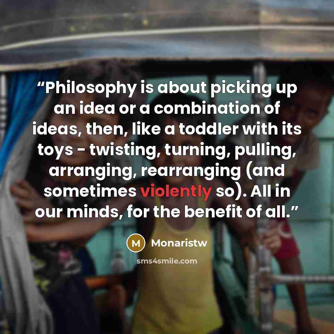 “Philosophy is about picking up an idea or a combination of ideas, then, like a toddler with its toys - twisting, turning, pulling, arranging, rearranging (and sometimes violently so). All in our minds, for the benefit of all.” quote by Monaristw