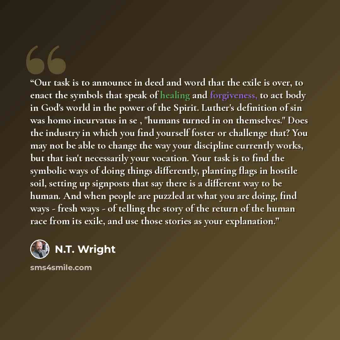 “Our task is to announce in deed and word that the exile is over, to enact the symbols that speak of healing and forgiveness, to act body in God's world in the power of the Spirit. Luther's definition of sin was homo incurvatus in se , "humans turned in on themselves." Does the industry in which…” quote by N.T. Wright