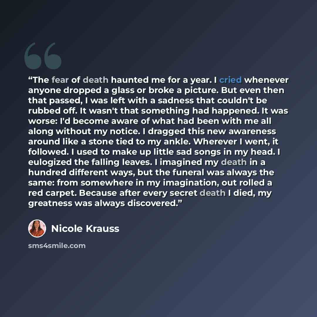 “The fear of death haunted me for a year. I cried whenever anyone dropped a glass or broke a picture. But even then that passed, I was left with a sadness that couldn't be rubbed off. It wasn't that something had happened. It was worse: I'd become aware of what had been with me all along without my…” quote by Nicole Krauss