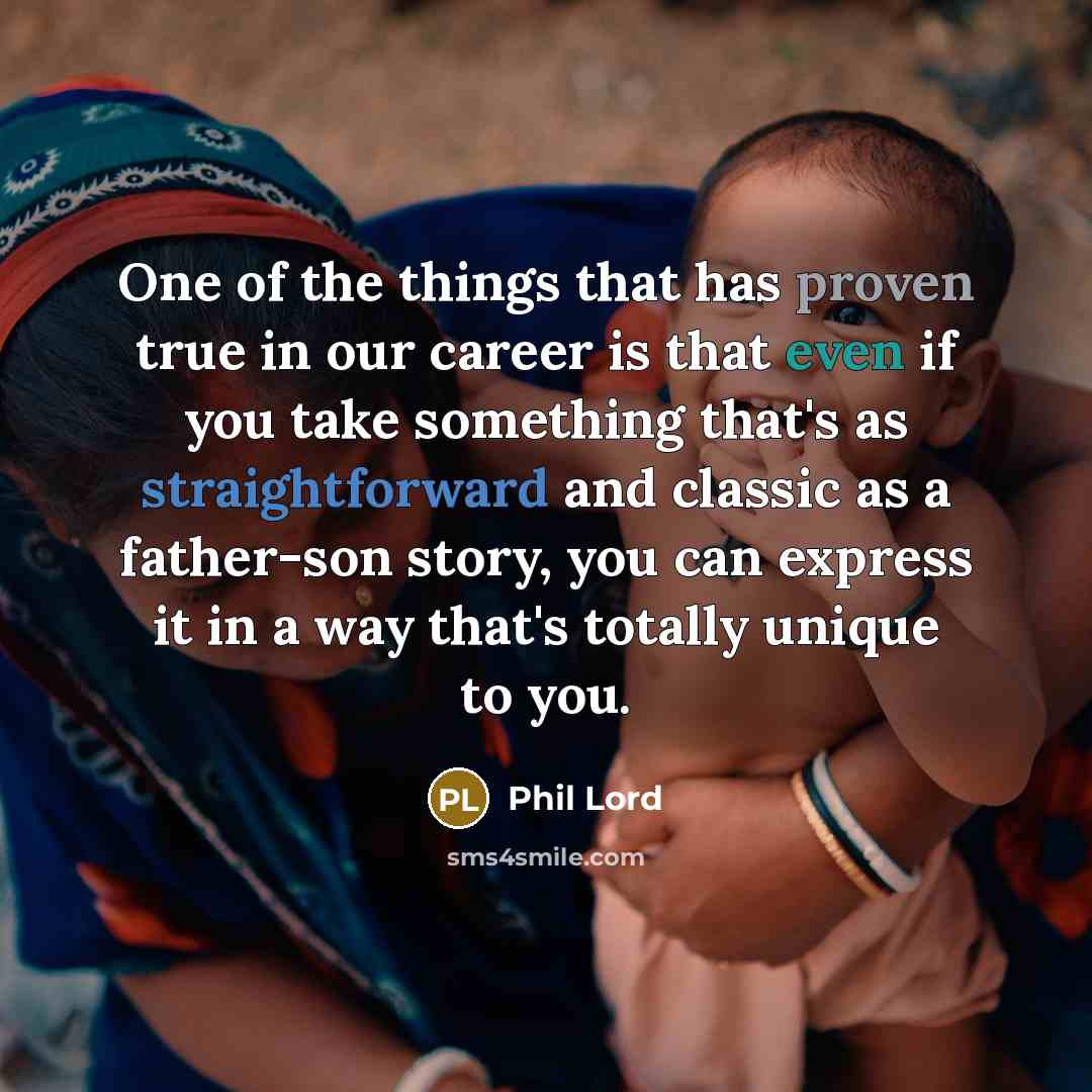 “One of the things that has proven true in our career is that even if you take something that's as straightforward and classic as a father-son story, you can express it in a way that's totally unique to you.” quote by Phil Lord