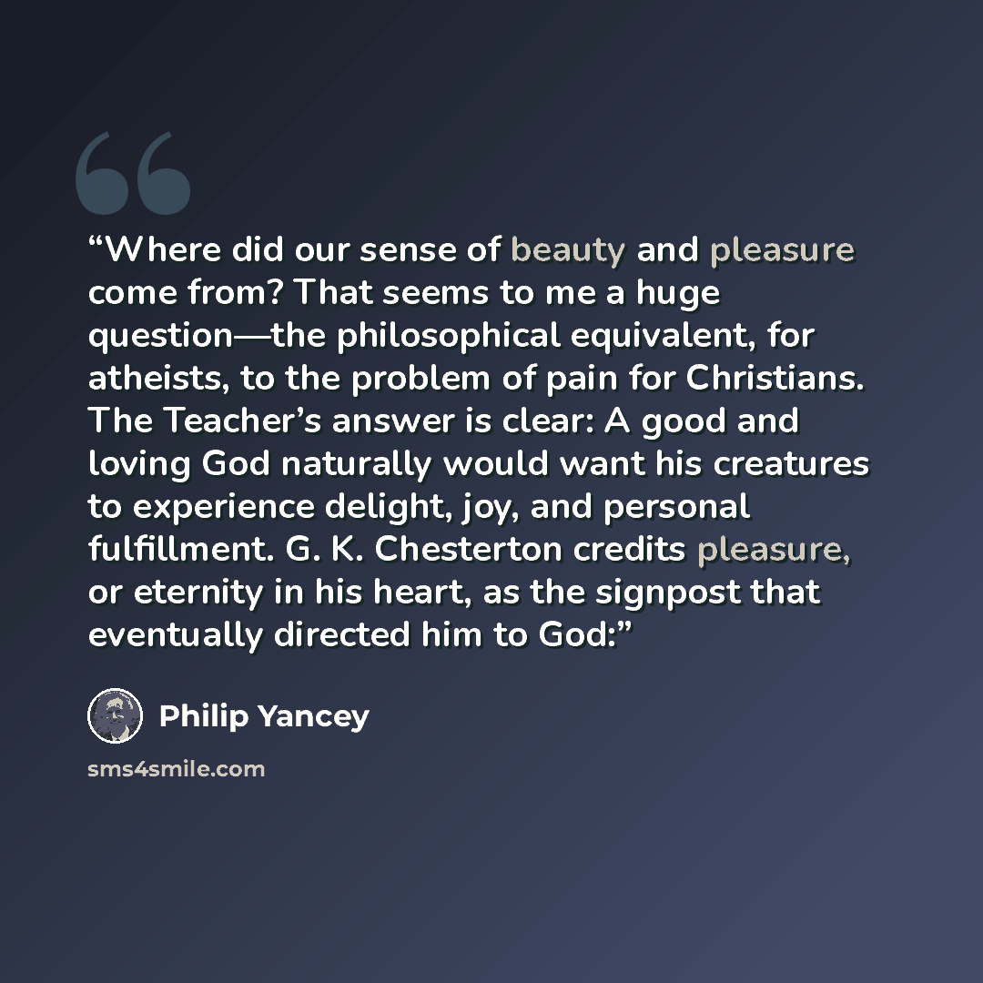 “Where did our sense of beauty and pleasure come from? That seems to me a huge question—the philosophical equivalent, for atheists, to the problem of pain for Christians. The Teacher’s answer is clear: A good and loving God naturally would want his creatures to experience delight, joy, and personal…” quote by Philip Yancey