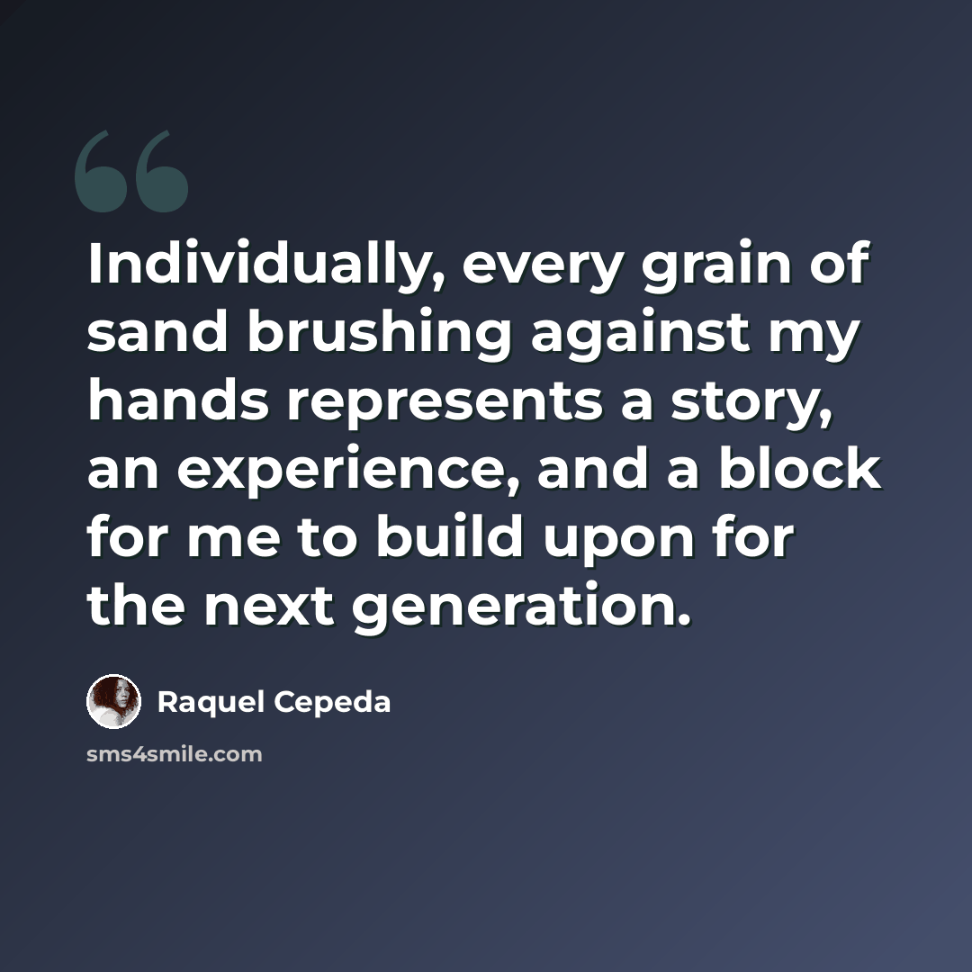 “Individually, every grain of sand brushing against my hands represents a story, an experience, and a block for me to build upon for the next generation.” quote by Raquel Cepeda