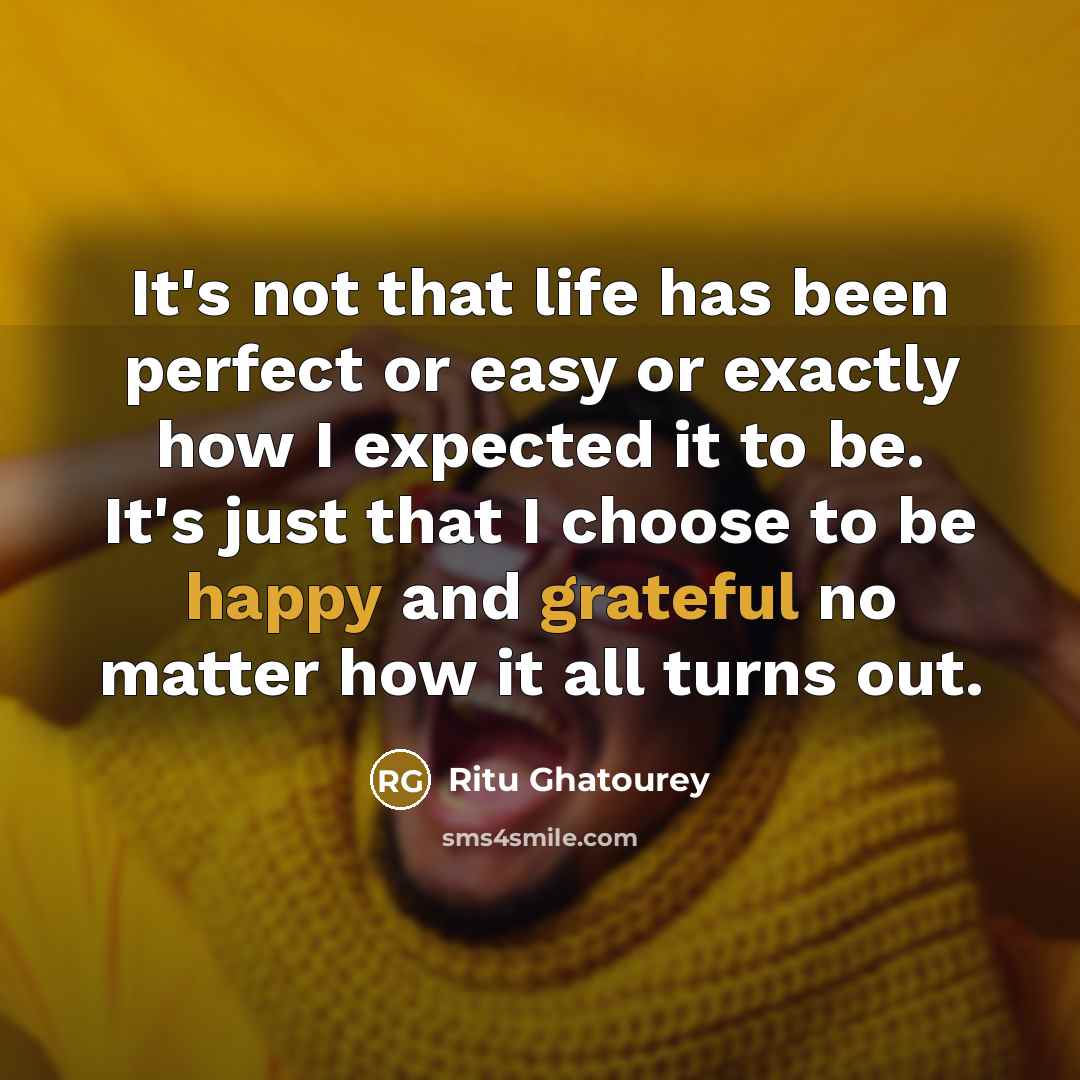 “It's not that life has been perfect or easy or exactly how I expected it to be. It's just that I choose to be happy and grateful no matter how it all turns out.” quote by Ritu Ghatourey