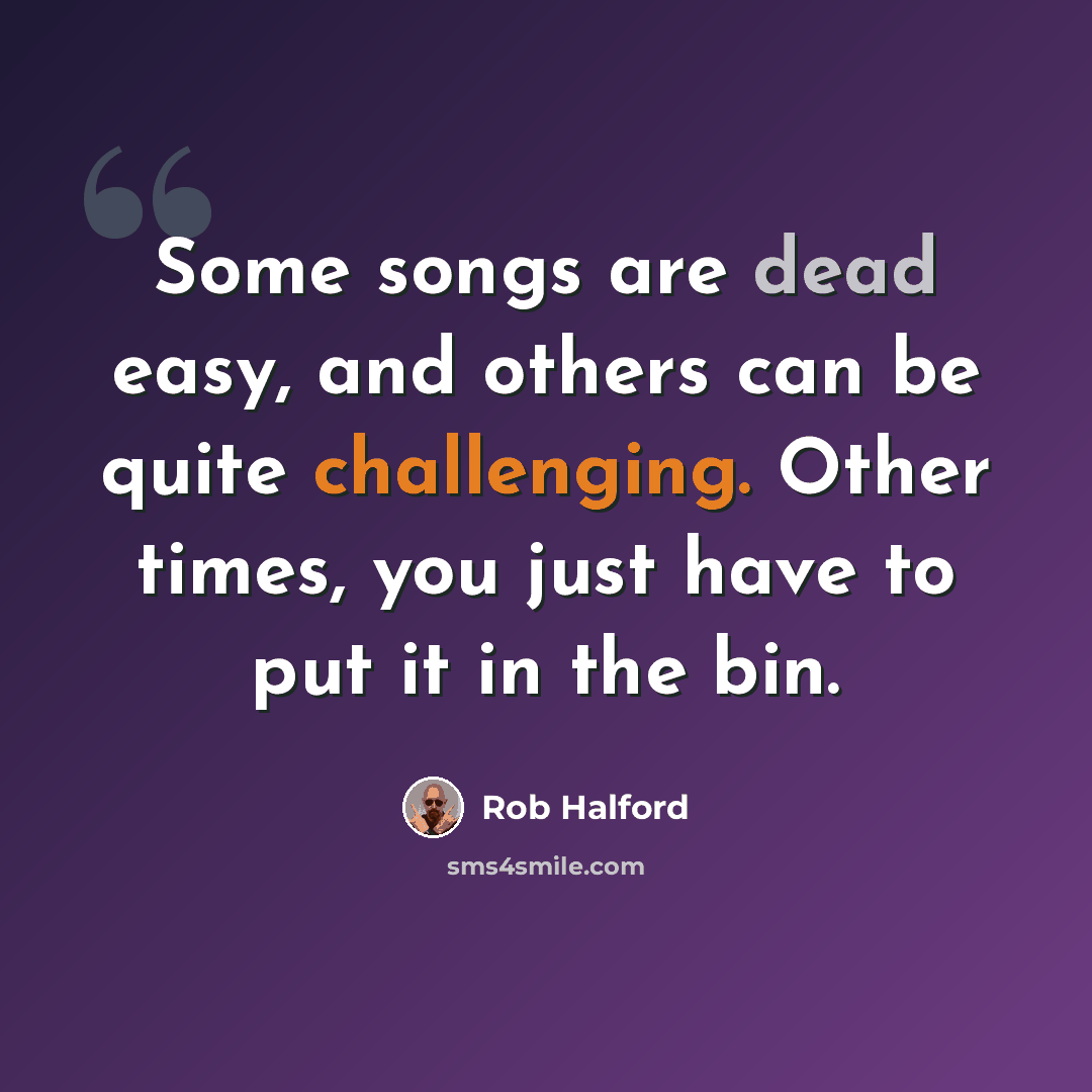 “Some songs are dead easy, and others can be quite challenging. Other times, you just have to put it in the bin.” quote by Rob Halford