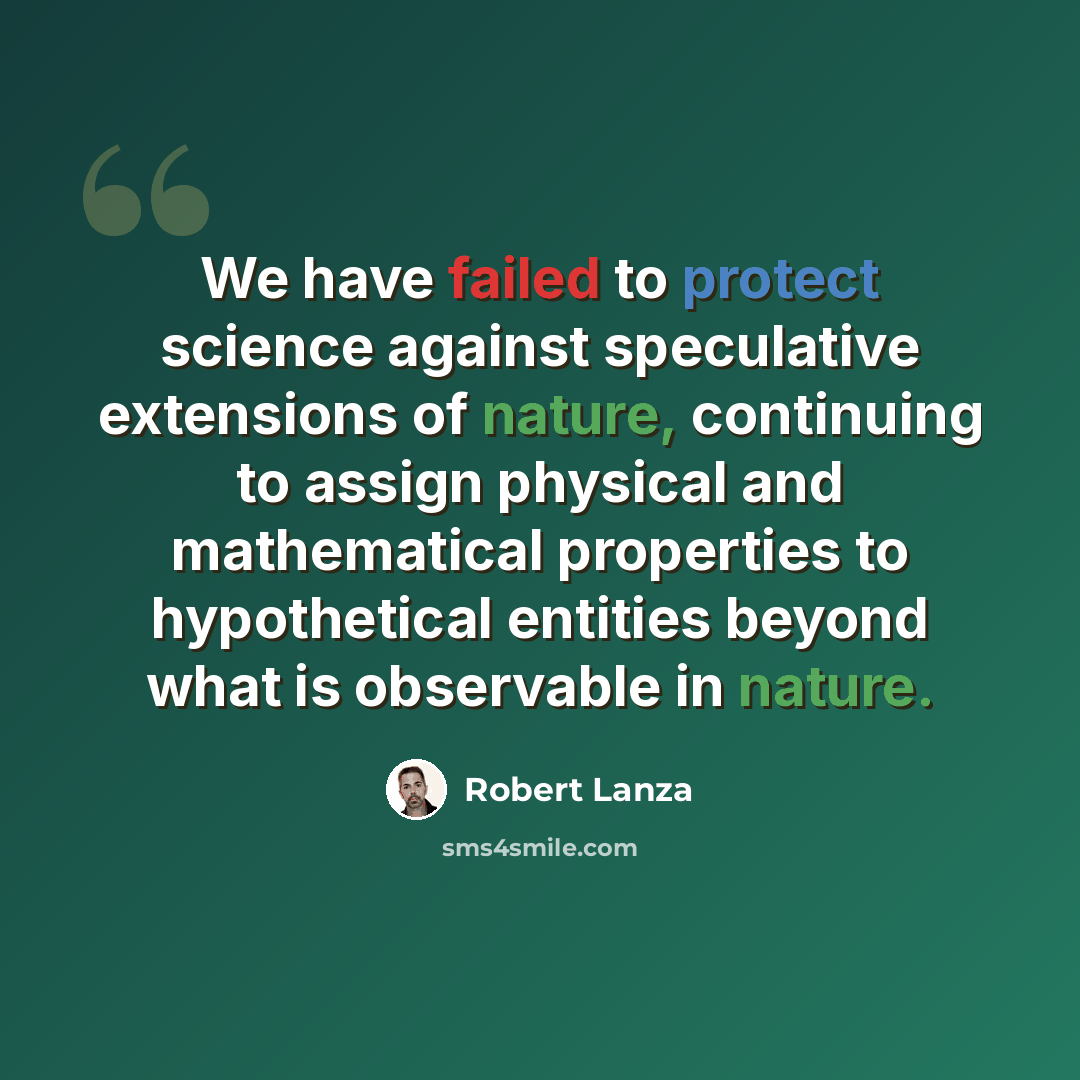 “We have failed to protect science against speculative extensions of nature, continuing to assign physical and mathematical properties to hypothetical entities beyond what is observable in nature.” quote by Robert Lanza