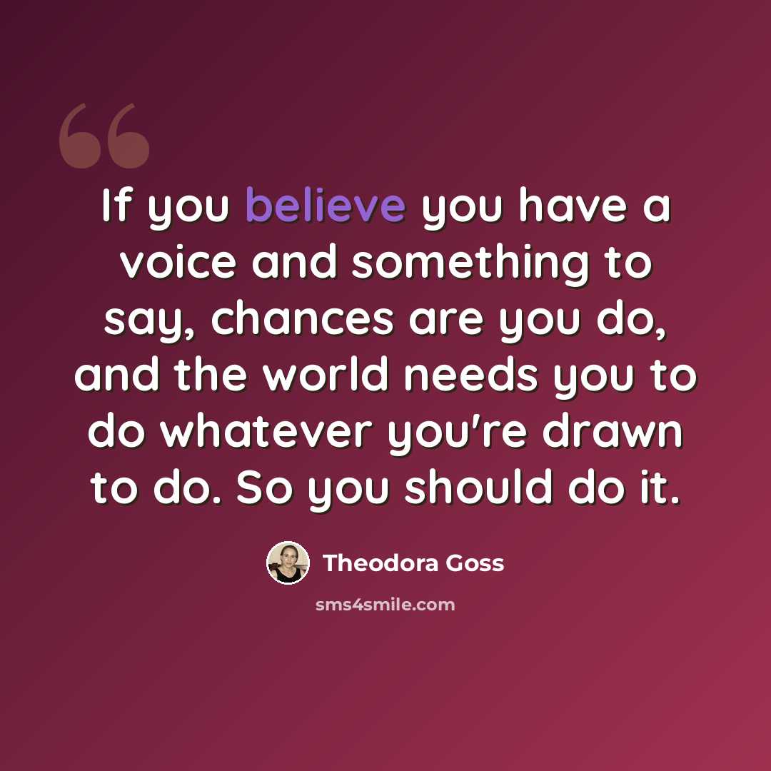 “If you believe you have a voice and something to say, chances are you do, and the world needs you to do whatever you're drawn to do. So you should do it.” quote by Theodora Goss