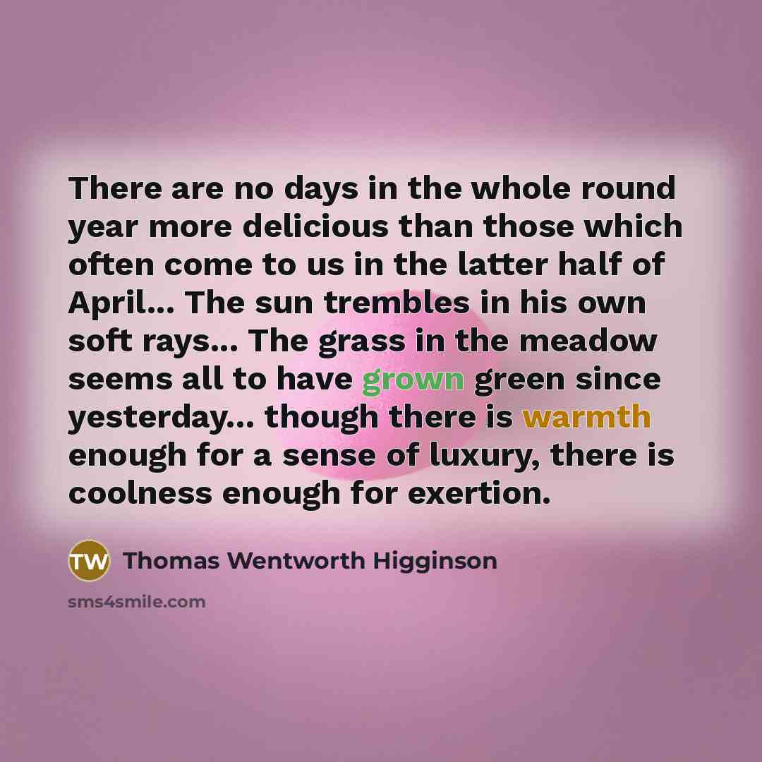 “There are no days in the whole round year more delicious than those which often come to us in the latter half of April... The sun trembles in his own soft rays... The grass in the meadow seems all to have grown green since yesterday... though there is warmth enough for a sense of luxury, there is…” quote by Thomas Wentworth Higginson