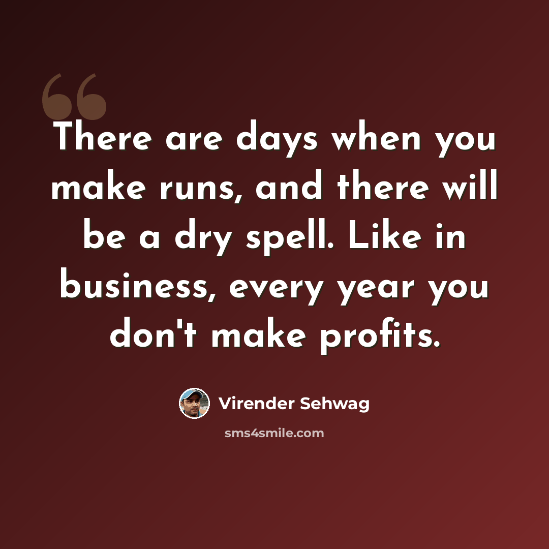 “There are days when you make runs, and there will be a dry spell. Like in business, every year you don't make profits.” quote by Virender Sehwag