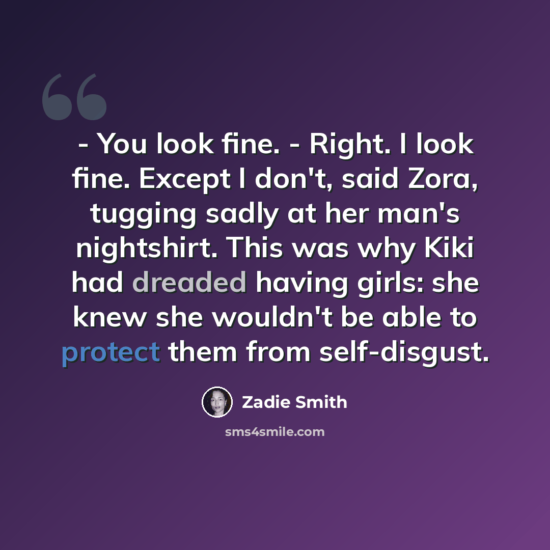 “- You look fine. - Right. I look fine. Except I don't, said Zora, tugging sadly at her man's nightshirt. This was why Kiki had dreaded having girls: she knew she wouldn't be able to protect them from self-disgust.” quote by Zadie Smith