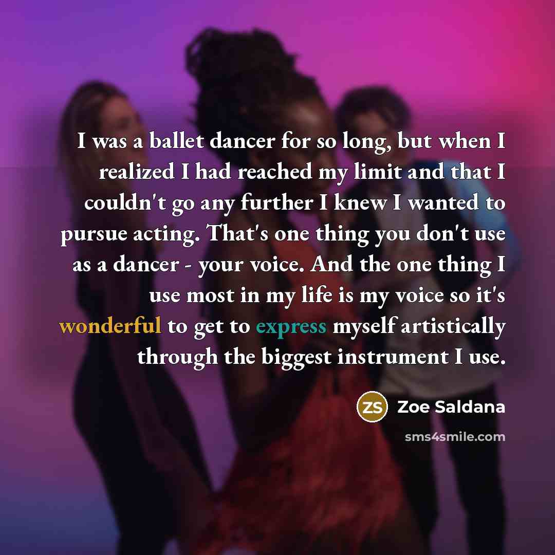 “I was a ballet dancer for so long, but when I realized I had reached my limit and that I couldn't go any further I knew I wanted to pursue acting. That's one thing you don't use as a dancer - your voice. And the one thing I use most in my life is my voice so it's wonderful to get to express myself…” quote by Zoe Saldana