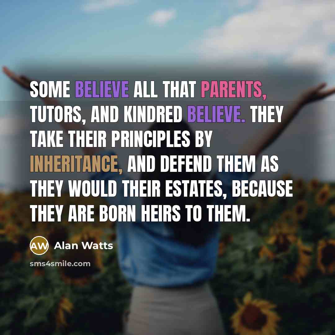 “Some believe all that parents, tutors, and kindred believe. They take their principles by inheritance, and defend them as they would their estates, because they are born heirs to them.” quote by Alan Watts