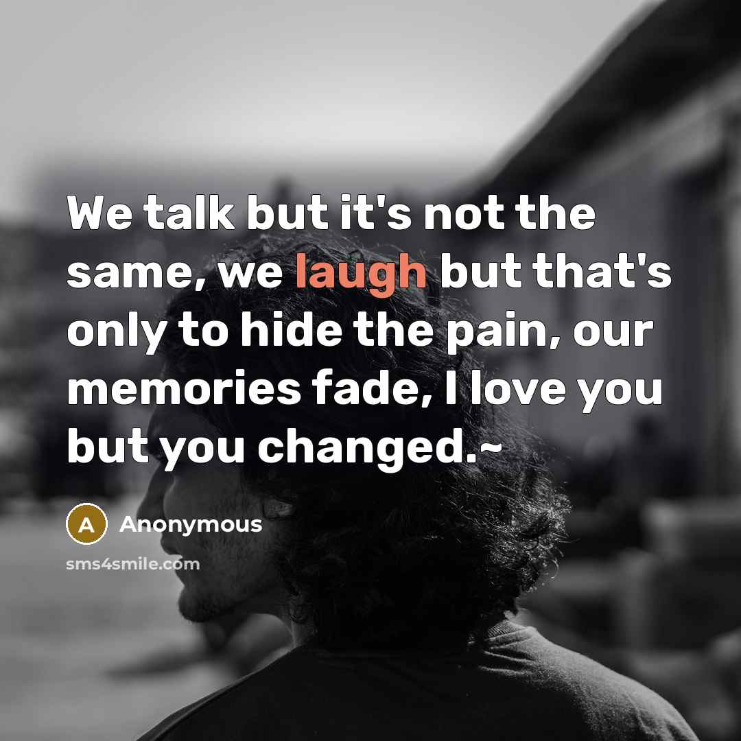 “We talk but it's not the same, we laugh but that's only to hide the pain, our memories fade, I love you but you changed.~” quote by Anonymous