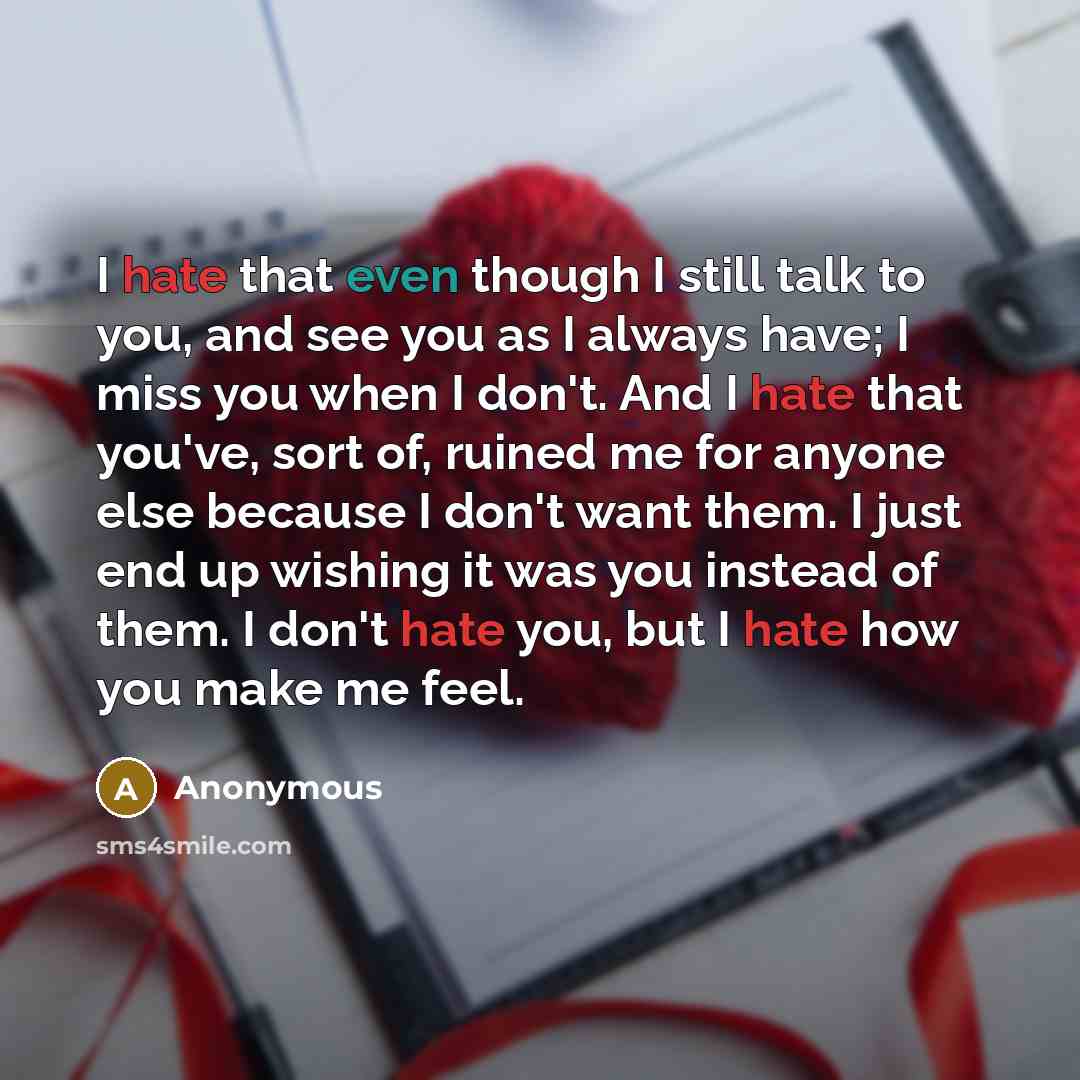 “I hate that even though I still talk to you, and see you as I always have; I miss you when I don't. And I hate that you've, sort of, ruined me for anyone else because I don't want them. I just end up wishing it was you instead of them. I don't hate you, but I hate how you make me feel.” quote by Anonymous