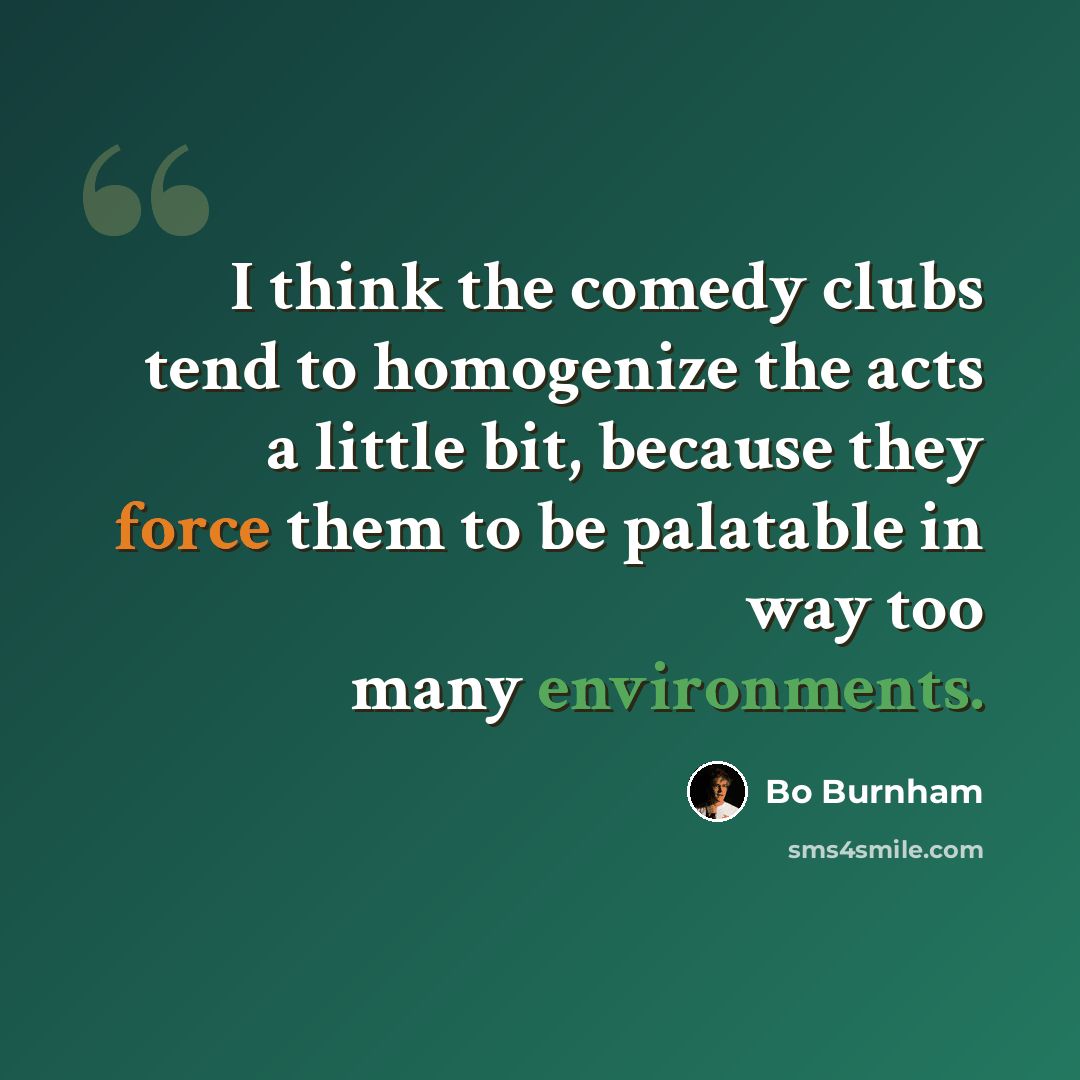 “I think the comedy clubs tend to homogenize the acts a little bit, because they force them to be palatable in way too many environments.” quote by Bo Burnham